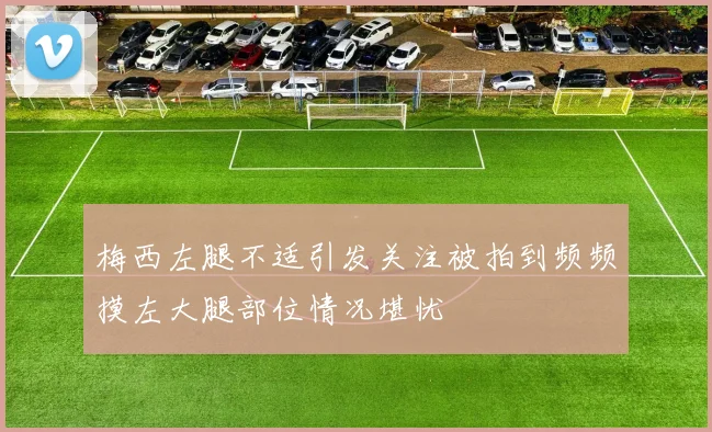 梅西左腿不适引发关注被拍到频频摸左大腿部位情况堪忧