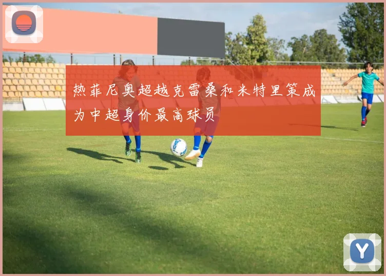 热菲尼奥超越克雷桑和米特里策成为中超身价最高球员