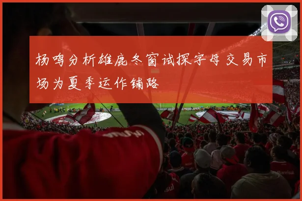 杨鸣分析雄鹿冬窗试探字母交易市场为夏季运作铺路
