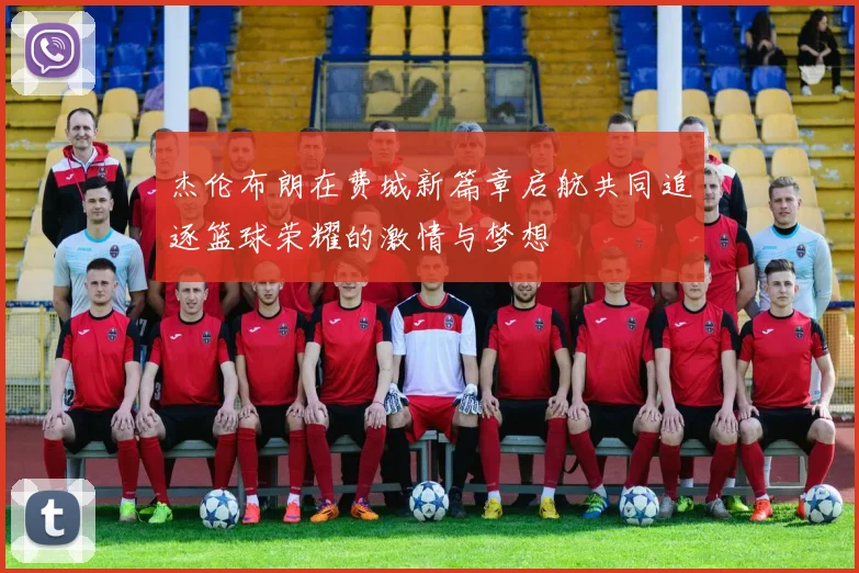 杰伦布朗在费城新篇章启航共同追逐篮球荣耀的激情与梦想