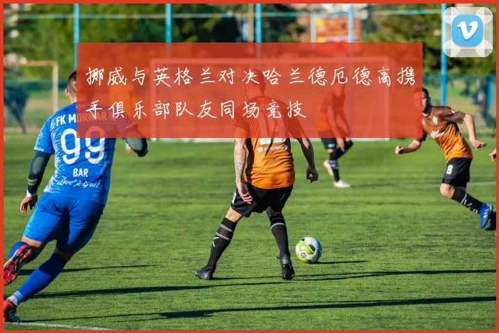 挪威与英格兰对决哈兰德厄德高携手俱乐部队友同场竞技