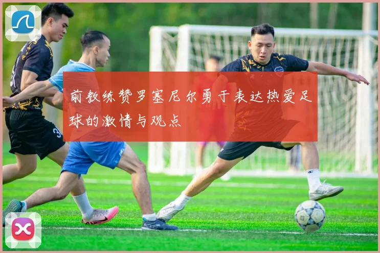 前教练赞罗塞尼尔勇于表达热爱足球的激情与观点