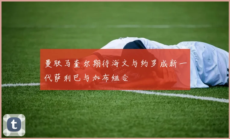 曼联马奎尔期待海文与约罗成新一代萨利巴与加布组合