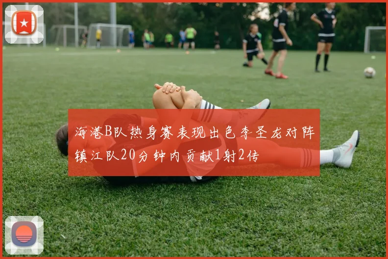 海港B队热身赛表现出色李圣龙对阵镇江队20分钟内贡献1射2传