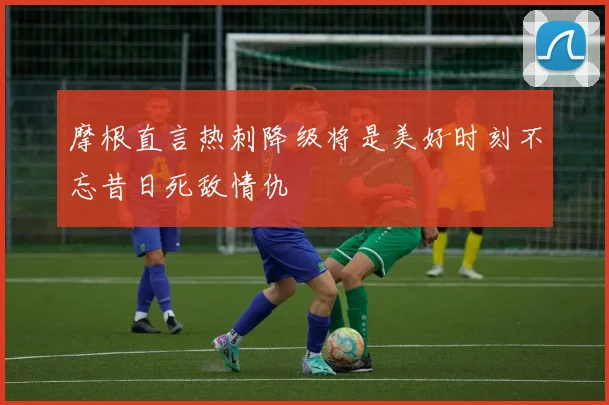 摩根直言热刺降级将是美好时刻不忘昔日死敌情仇