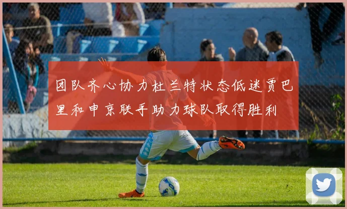 团队齐心协力杜兰特状态低迷贾巴里和申京联手助力球队取得胜利