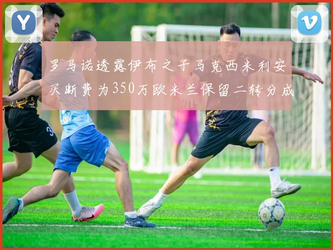 罗马诺透露伊布之子马克西米利安买断费为350万欧米兰保留二转分成
