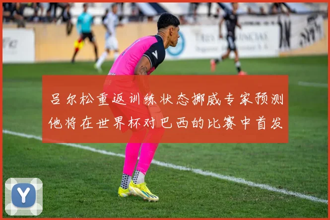 吕尔松重返训练状态挪威专家预测他将在世界杯对巴西的比赛中首发出战